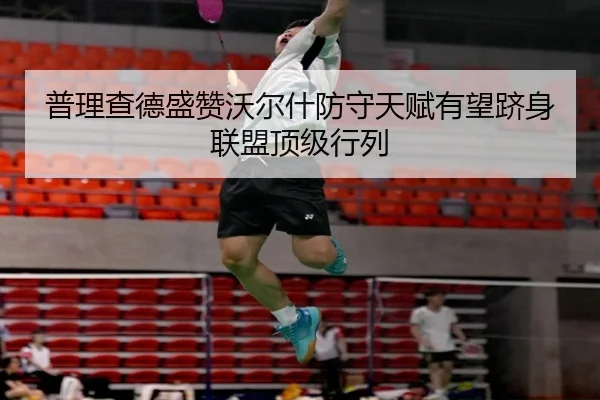 普理查德盛赞沃尔什防守天赋有望跻身联盟顶级行列（leyusports）